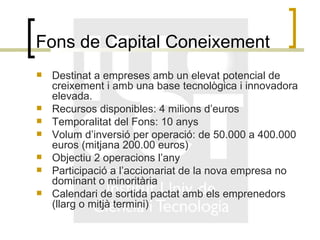 Fons de Capital Coneixement Destinat a empreses amb un elevat potencial de creixement i amb una base tecnològica i innovadora elevada. Recursos disponibles: 4 milions d’euros Temporalitat del Fons: 10 anys Volum d’inversió per operació: de 50.000 a 400.000 euros (mitjana 200.00 euros) Objectiu 2 operacions l’any Participació a l’accionariat de la nova empresa no dominant o minoritària Calendari de sortida pactat amb els emprenedors (llarg o mitjà termini) 