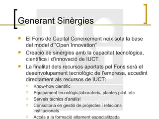 Generant Sinèrgies El Fons de Capital Coneixement neix sota la base del model d’”Open Innovation” Creació de sinèrgies amb la capacitat tecnològica, científica i d’innovació de IUCT. La finalitat dels recursos aportats pel Fons serà el desenvolupament tecnològic de l’empresa, accedint directament als recursos de IUCT: Know-how científic Equipament tecnològic,laboratoris, plantes pilot, etc Serveis tècnics d’anàlisi Consultoria en gestió de projectes i relacions institucionals Accés a la formació altament especialitzada 