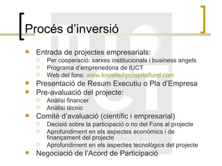 Procés d’inversió Entrada de projectes empresarials: Per cooperació: xarxes institucionals i business angels Programa d’emprenedoria de IUCT Web del fons:  www.knowledgecapitalfund.com Presentació de Resum Executiu o Pla d’Empresa Pre-avaluació del projecte: Anàlisi financer Anàlisi tècnic Comitè d’avaluació (científic i empresarial) Decisió sobre la participació o no del Fons al projecte Aprofundiment en els aspectes econòmics i de finançament del projecte Aprofundiment en els aspectes tecnològics del projecte Negociació de l’Acord de Participació 