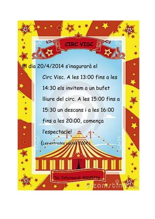 CIRC VISC
El dia 20/4/2014 s’inagurarà el
Circ Visc. A les 13:00 fins a les
14:30 els invitem a un bufet
lliure del circ. A les 15:00 fins a
15:30 un descans i a les 16:00
fins a les 20:00, comença
l’espectacle!
(Les entrades costen 5,00€.)
Tel. Informació: 90225776
 