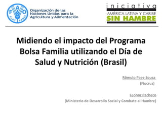 Midiendo el impacto del Programa
Bolsa Familia utilizando el Día de
Salud y Nutrición (Brasil)
Rômulo Paes-Sousa
(Fiocruz)
Leonor Pacheco
(Ministerio de Desarrollo Social y Combate al Hambre)
 
