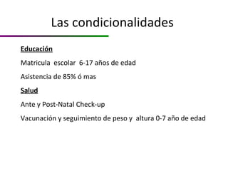 Las condicionalidades
Educación
Matricula escolar 6-17 años de edad
Asistencia de 85% ó mas
Salud
Ante y Post-Natal Check-up
Vacunación y seguimiento de peso y altura 0-7 año de edad
 