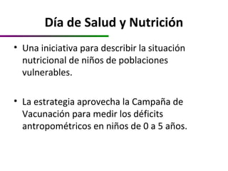 Día de Salud y Nutrición
• Una iniciativa para describir la situación
nutricional de niños de poblaciones
vulnerables.
• La estrategia aprovecha la Campaña de
Vacunación para medir los déficits
antropométricos en niños de 0 a 5 años.
 