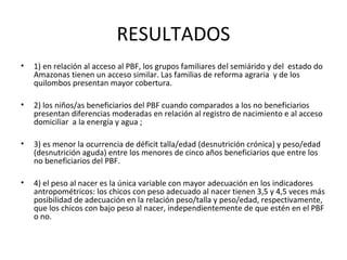 RESULTADOS
• 1) en relación al acceso al PBF, los grupos familiares del semiárido y del estado do
Amazonas tienen un acceso similar. Las familias de reforma agraria y de los
quilombos presentan mayor cobertura.
• 2) los niños/as beneficiarios del PBF cuando comparados a los no beneficiarios
presentan diferencias moderadas en relación al registro de nacimiento e al acceso
domiciliar a la energía y agua ;
• 3) es menor la ocurrencia de déficit talla/edad (desnutrición crónica) y peso/edad
(desnutrición aguda) entre los menores de cinco años beneficiarios que entre los
no beneficiarios del PBF.
• 4) el peso al nacer es la única variable con mayor adecuación en los indicadores
antropométricos: los chicos con peso adecuado al nacer tienen 3,5 y 4,5 veces más
posibilidad de adecuación en la relación peso/talla y peso/edad, respectivamente,
que los chicos con bajo peso al nacer, independientemente de que estén en el PBF
o no.
 