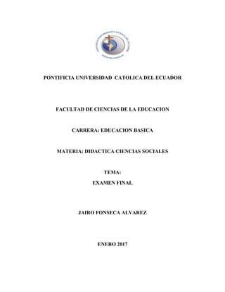 PONTIFICIA UNIVERSIDAD CATOLICA DEL ECUADOR
FACULTAD DE CIENCIAS DE LA EDUCACION
CARRERA: EDUCACION BASICA
MATERIA: DIDACTICA CIENCIAS SOCIALES
TEMA:
EXAMEN FINAL
JAIRO FONSECA ALVAREZ
ENERO 2017
 