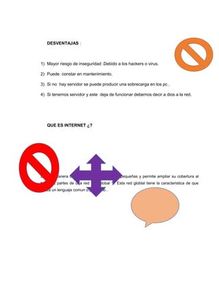 DESVENTAJAS :
1) Mayor riesgo de inseguridad .Debido a los hackers o virus.
2) Puede constar en mantenimiento.
3) Si no hay servidor se puede producir una sobrecarga en los pc .
4) Si tenemos servidor y este deja de funcionar debemos decir a dios a la red.
QUE ES INTERNET ¿?
Es una manera de elnlace entre redes mas pequeñas y permite ampliar su cobertura al
hacerlas partes de una red “red global “ . Esta red globlal tiene la caracteristica de que
utiliza un lenguaje comun o protocolo .
 
