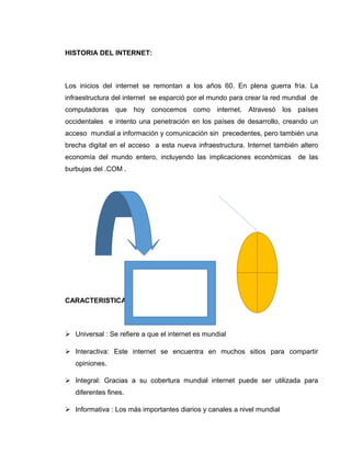 HISTORIA DEL INTERNET:
Los inicios del internet se remontan a los años 60. En plena guerra fría. La
infraestructura del internet se esparció por el mundo para crear la red mundial de
computadoras que hoy conocemos como internet. Atravesó los países
occidentales e intento una penetración en los países de desarrollo, creando un
acceso mundial a información y comunicación sin precedentes, pero también una
brecha digital en el acceso a esta nueva infraestructura. Internet también altero
economía del mundo entero, incluyendo las implicaciones económicas de las
burbujas del .COM .
CARACTERISTICAS:
 Universal : Se refiere a que el internet es mundial
 Interactiva: Este internet se encuentra en muchos sitios para compartir
opiniones.
 Integral: Gracias a su cobertura mundial internet puede ser utilizada para
diferentes fines.
 Informativa : Los más importantes diarios y canales a nivel mundial
 
