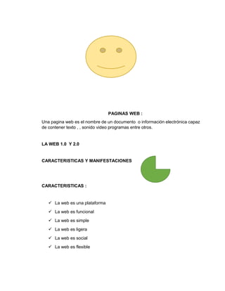 PAGINAS WEB :
Una pagina web es el nombre de un documento o información electrónica capaz
de contener texto , , sonido video programas entre otros.
LA WEB 1.0 Y 2.0
CARACTERISTICAS Y MANIFESTACIONES
CARACTERISTICAS :
 La web es una plataforma
 La web es funcional
 La web es simple
 La web es ligera
 La web es social
 La web es flexible
 