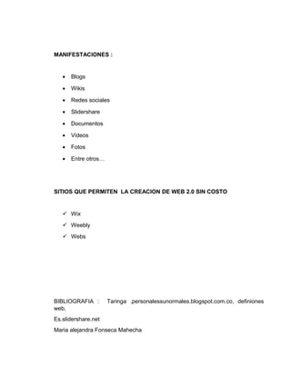 MANIFESTACIONES :
• Blogs
• Wikis
• Redes sociales
• Slidershare
• Documentos
• Videos
• Fotos
• Entre otros…
SITIOS QUE PERMITEN LA CREACION DE WEB 2.0 SIN COSTO
 Wix
 Weebly
 Webs
BIBLIOGRAFIA : Taringa .personalessunormales.blogspot.com.co, definiones
web,
Es.slidershare.net
Maria alejandra Fonseca Mahecha
 