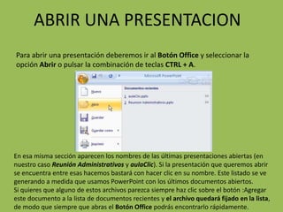 ABRIR UNA PRESENTACION
Para abrir una presentación deberemos ir al Botón Office y seleccionar la
opción Abrir o pulsar la combinación de teclas CTRL + A.




En esa misma sección aparecen los nombres de las últimas presentaciones abiertas (en
nuestro caso Reunión Administrativos y aulaClic). Si la presentación que queremos abrir
se encuentra entre esas hacemos bastará con hacer clic en su nombre. Este listado se ve
generando a medida que usamos PowerPoint con los últimos documentos abiertos.
Si quieres que alguno de estos archivos parezca siempre haz clic sobre el botón :Agregar
este documento a la lista de documentos recientes y el archivo quedará fijado en la lista,
de modo que siempre que abras el Botón Office podrás encontrarlo rápidamente.
 