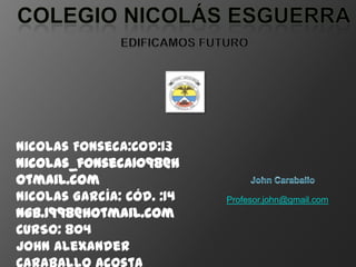 Nicolas Fonseca:Cod:13
nicolas_fonseca1098@h
otmail.com
Nicolas García: Cód. :14   Profesor.john@gmail.com
ngb.1998@hotmail.com
CURSO: 804
John Alexander
 