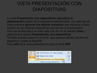 VISTA PRESENTACIÓN CON
              DIAPOSITIVAS
La vista Presentación con diapositivas reproduce la
presentación a partir de la diapositiva seleccionada, con este tipo de
vista podemos apreciar los efectos animados que hayamos podido
insertar en las distintas diapositivas que forman la presentación.
Para ver la diapositiva en esta vista haz clic en la pestaña Vista y
selecciona la opción Presentación con diapositivas.
También puedes pulsar en el botón que aparece debajo del área de
esquema o pulsar la tecla F5.
Para salir de la vista presentación pulsa la tecla ESC.
 