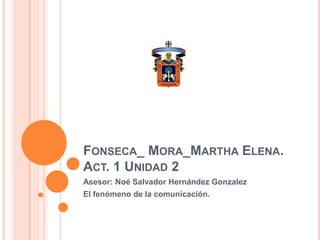 Fonseca_ Mora_Martha Elena.Act. 1 Unidad 2 Asesor: Noé Salvador Hernández Gonzalez El fenómeno de la comunicación. 