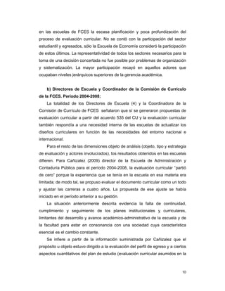 10
en las escuelas de FCES la escasa planificación y poca profundización del
proceso de evaluación curricular. No se contó con la participación del sector
estudiantil y egresados, sólo la Escuela de Economía consideró la participación
de estos últimos. La representatividad de todos los sectores necesarios para la
toma de una decisión concertada no fue posible por problemas de organización
y sistematización. La mayor participación recayó en aquellos actores que
ocupaban niveles jerárquicos superiores de la gerencia académica.
b) Directores de Escuela y Coordinador de la Comisión de Currículo
de la FCES. Período 2004-2008:
La totalidad de los Directores de Escuela (4) y la Coordinadora de la
Comisión de Currículo de FCES señalaron que sí se generaron propuestas de
evaluación curricular a partir del acuerdo 535 del CU y la evaluación curricular
también respondía a una necesidad interna de las escuelas de actualizar los
diseños curriculares en función de las necesidades del entorno nacional e
internacional.
Para el resto de las dimensiones objeto de análisis (objeto, tipo y estrategia
de evaluación y actores involucrados), los resultados obtenidos en las escuelas
difieren. Para Cañizalez (2009) director de la Escuela de Administración y
Contaduría Pública para el período 2004-2008, la evaluación curricular “partió
de cero” porque la experiencia que se tenía en la escuela en esa materia era
limitada; de modo tal, se propuso evaluar el documento curricular como un todo
y ajustar las carreras a cuatro años. La propuesta de ese ajuste se había
iniciado en el período anterior a su gestión.
La situación anteriormente descrita evidencia la falta de continuidad,
cumplimiento y seguimiento de los planes institucionales y curriculares,
limitantes del desarrollo y avance académico-administrativo de la escuela y de
la facultad para estar en consonancia con una sociedad cuya característica
esencial es el cambio constante.
Se infiere a partir de la información suministrada por Cañizalez que el
propósito u objeto estuvo dirigido a la evaluación del perfil de egreso y a ciertos
aspectos cuantitativos del plan de estudio (evaluación curricular asumidos en la
 