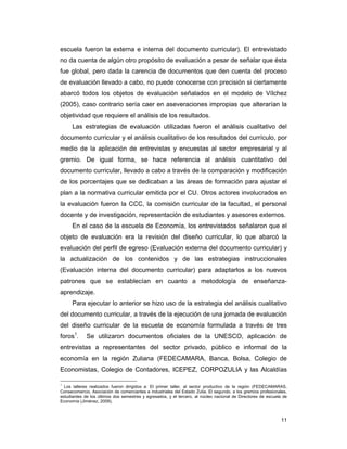 11
escuela fueron la externa e interna del documento curricular). El entrevistado
no da cuenta de algún otro propósito de evaluación a pesar de señalar que ésta
fue global, pero dada la carencia de documentos que den cuenta del proceso
de evaluación llevado a cabo, no puede conocerse con precisión si ciertamente
abarcó todos los objetos de evaluación señalados en el modelo de Vílchez
(2005), caso contrario sería caer en aseveraciones impropias que alterarían la
objetividad que requiere el análisis de los resultados.
Las estrategias de evaluación utilizadas fueron el análisis cualitativo del
documento curricular y el análisis cualitativo de los resultados del currículo, por
medio de la aplicación de entrevistas y encuestas al sector empresarial y al
gremio. De igual forma, se hace referencia al análisis cuantitativo del
documento curricular, llevado a cabo a través de la comparación y modificación
de los porcentajes que se dedicaban a las áreas de formación para ajustar el
plan a la normativa curricular emitida por el CU. Otros actores involucrados en
la evaluación fueron la CCC, la comisión curricular de la facultad, el personal
docente y de investigación, representación de estudiantes y asesores externos.
En el caso de la escuela de Economía, los entrevistados señalaron que el
objeto de evaluación era la revisión del diseño curricular, lo que abarcó la
evaluación del perfil de egreso (Evaluación externa del documento curricular) y
la actualización de los contenidos y de las estrategias instruccionales
(Evaluación interna del documento curricular) para adaptarlos a los nuevos
patrones que se establecían en cuanto a metodología de enseñanza-
aprendizaje.
Para ejecutar lo anterior se hizo uso de la estrategia del análisis cualitativo
del documento curricular, a través de la ejecución de una jornada de evaluación
del diseño curricular de la escuela de economía formulada a través de tres
foros1
. Se utilizaron documentos oficiales de la UNESCO, aplicación de
entrevistas a representantes del sector privado, público e informal de la
economía en la región Zuliana (FEDECAMARA, Banca, Bolsa, Colegio de
Economistas, Colegio de Contadores, ICEPEZ, CORPOZULIA y las Alcaldías
1
Los talleres realizados fueron dirigidos a: El primer taller, al sector productivo de la región (FEDECAMARAS,
Consecomercio, Asociación de comerciantes e industriales del Estado Zulia. El segundo, a los gremios profesionales,
estudiantes de los últimos dos semestres y egresados, y el tercero, al núcleo nacional de Directores de escuela de
Economía (Jiménez, 2009).
 