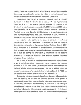 12
de Mara, Maracaibo y San Francisco). Adicionalmente, se realizaron talleres de
discusión, presentación de los avances del trabajo en eventos internacionales,
y aplicación de entrevistas y encuestas a estudiantes y egresados.
Otros actores participes en la evaluación curricular fueron la Comisión
Curricular de la Escuela (Director de escuela y Jefes de departamento),
profesores y la CCC. Un aspecto relevante señalado por Jiménez (2009)
director de la escuela de economía desde julio 2005 hasta mayo 2008, fue su
desconocimiento de la existencia de una comisión curricular a nivel de la
Facultad; por su parte, González (2009) directora de la escuela de economía
para el periodo comprendido entre junio y noviembre de 2008, mencionó la
escasa participación de la referida comisión en el proceso evaluativo.
Los aspectos antes señalados muestran la existencia de esfuerzos
desarticulados, falta de coordinación y comunicación entre las diversas
dependencias involucradas en el proceso evaluativo. Manifiesta Caicedo (2008)
que la evaluación en la facultad no ha sido participativa y que además no se
tiene certeza en quien recae la responsabilidad de este proceso administrativo,
por lo cual se restringe la consecución y cumplimiento de los objetivos
establecidos. El proceso de evaluación debe realizarse en todos los niveles
jerárquicos de una institución.
Por su parte, la escuela de Sociología tiene una evolución significativa en
lo que a currículo se refiere y muestra un avance respecto a las restantes
escuelas de FCES. Para Vílchez (2008) ese esfuerzo es el resultado de una
profunda reflexión acerca de la enseñanza y por ello la cataloga como una
escuela “moderadamente” avanzada. Incluso es la única Escuela de FCES que
ha culminado el ajuste de su diseño curricular a la normativa 535.
En cuanto al objeto de evaluación éstos fueron diversos: 1) Evaluación del
perfil de egreso y de los roles del Sociólogo (analista social, gerente e
investigador), lo que refiere a una evaluación externa del documento curricular;
2) Revisión y actualización de contenidos y 3) Evaluación de las estrategias
instruccionales. Estas dos forman parte de la evaluación interna del documento
curricular; 4) Evaluación del rendimiento académico estudiantil y 5) Evaluación
de los egresados, éstas dos últimas aluden a la evaluación de impacto (acción
 