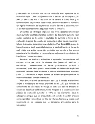 13
y resultados del currículo). Uno de los resultados más importante de la
evaluación según Caira (2009) Directora de la Escuela de Sociología (2001-
2004 y 2004-2008), fue la reducción de la carrera a cuatro años y la
formalización de las pasantías a tres niveles, tal como lo establece la normativa
que rige la construcción de los planes de estudios de LUZ; el estudiante pone
en práctica los conocimientos adquiridos durante la formación.
En cuanto a las estrategias empleadas para llevar a cabo la evaluación del
diseño curricular se utilizó del análisis cualitativo del documento curricular y del
análisis cualitativo de la acción y resultados del currículo, a través de la
evaluación de pensa de escuelas de sociología de otros países, reuniones y
talleres de discusión con profesores y estudiantes. Para Caira (2009) a nivel de
los profesores se logró unanimidad respecto al ideal del hombre a formar, lo
cual refleja una visión compartida, condición que permite a los actores
educativos la identificación y el compromiso para alcanzar el cumplimiento de
los objetivos y planes propuestos.
Asimismo, se realizaron entrevistas a egresados, representantes del
mercado laboral por medio de diversas vías (presencial, telefónica y
electrónica), representantes del sector gubernamental (Alcaldía y
Gobernación) y del sector privado. Otros actores involucrados en el proceso
evaluativos fueron los Jefes de cátedra, el personal administrativo de la escuela
y la CCC. Fue notorio el amplio abanico de actores que participaron en la
evaluación llevada a cabo en esta escuela.
Ahora bien, en el total de las escuelas de FCES el proceso de evaluación
adoptó la metodología de trabajo propuesta por la CCC, que implicaba el
cumplimiento de ocho fases de trabajo; en este caso sólo la directora de
escuela de Sociología facilitó el documento. Respecto a la caracterización del
proceso de evaluación curricular el 100% de los informantes clave lo
catalogaron (al igual que los entrevistados del período de gestión anterior)
como esporádico y discontinuo por falta de voluntad, liderazgo y enlace en el
seguimiento de los procesos que se consideran primordiales para la
universidad.
 