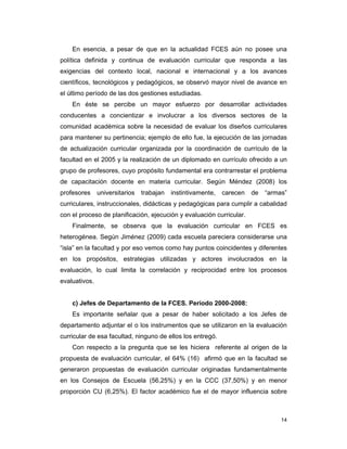 14
En esencia, a pesar de que en la actualidad FCES aún no posee una
política definida y continua de evaluación curricular que responda a las
exigencias del contexto local, nacional e internacional y a los avances
científicos, tecnológicos y pedagógicos, se observó mayor nivel de avance en
el último período de las dos gestiones estudiadas.
En éste se percibe un mayor esfuerzo por desarrollar actividades
conducentes a concientizar e involucrar a los diversos sectores de la
comunidad académica sobre la necesidad de evaluar los diseños curriculares
para mantener su pertinencia; ejemplo de ello fue, la ejecución de las jornadas
de actualización curricular organizada por la coordinación de currículo de la
facultad en el 2005 y la realización de un diplomado en currículo ofrecido a un
grupo de profesores, cuyo propósito fundamental era contrarrestar el problema
de capacitación docente en materia curricular. Según Méndez (2008) los
profesores universitarios trabajan instintivamente, carecen de “armas”
curriculares, instruccionales, didácticas y pedagógicas para cumplir a cabalidad
con el proceso de planificación, ejecución y evaluación curricular.
Finalmente, se observa que la evaluación curricular en FCES es
heterogénea. Según Jiménez (2009) cada escuela pareciera considerarse una
“isla” en la facultad y por eso vemos como hay puntos coincidentes y diferentes
en los propósitos, estrategias utilizadas y actores involucrados en la
evaluación, lo cual limita la correlación y reciprocidad entre los procesos
evaluativos.
c) Jefes de Departamento de la FCES. Período 2000-2008:
Es importante señalar que a pesar de haber solicitado a los Jefes de
departamento adjuntar el o los instrumentos que se utilizaron en la evaluación
curricular de esa facultad, ninguno de ellos los entregó.
Con respecto a la pregunta que se les hiciera referente al origen de la
propuesta de evaluación curricular, el 64% (16) afirmó que en la facultad se
generaron propuestas de evaluación curricular originadas fundamentalmente
en los Consejos de Escuela (56,25%) y en la CCC (37,50%) y en menor
proporción CU (6,25%). El factor académico fue el de mayor influencia sobre
 