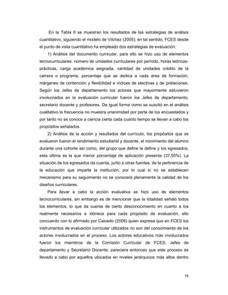 16
En la Tabla II se muestran los resultados de las estrategias de análisis
cuantitativo, siguiendo el modelo de Vílchez (2005); en tal sentido, FCES desde
el punto de vista cuantitativo ha empleado dos estrategias de evaluación:
1) Análisis del documento curricular, para ello se hizo uso de elementos
tecnocurriculares: número de unidades curriculares por período, horas teóricas-
prácticas, carga académica asignada, cantidad de unidades crédito de la
carrera o programa, porcentaje que se dedica a cada área de formación,
márgenes de contención y flexibilidad e índices de electivas y de prelaciones.
Según los Jefes de departamento los actores que mayormente estuvieron
involucrados en la evaluación curricular fueron los Jefes de departamento,
secretario docente y profesores. De igual forma como se suscitó en el análisis
cualitativo la frecuencia no muestra unanimidad por parte de los encuestados y
por tanto no se conoce a ciencia cierta cada cuanto tiempo se llevan a cabo los
propósitos señalados.
2) Análisis de la acción y resultados del currículo, los propósitos que se
evaluaron fueron el rendimiento estudiantil y docente, el movimiento del alumno
durante una cohorte así como, del grupo que define la define y los egresados,
esta última es la que menor porcentaje de aplicación presenta (37,50%). La
situación de los egresados da cuenta, junto a otras fuentes, de la pertinencia de
la educación que imparte la institución, por lo cual si no se establecen
mecanismo para su seguimiento no se conocerá plenamente la calidad de los
diseños curriculares.
Para llevar a cabo la acción evaluativa se hizo uso de elementos
tecnocurriculares, sin embargo es de mencionar que la totalidad señaló todos
los elementos, lo que da cuenta de cierto desconocimiento en cuanto a los
realmente necesarios e idóneos para cada propósito de evaluación, ello
concuerdo con lo afirmado por Caicedo (2008) quien expresa que en FCES los
instrumentos de evaluación curricular utilizados no son del conocimiento de los
actores involucrados en el proceso. Los actores educativos más involucrados
fueron los miembros de la Comisión Curricular de FCES, Jefes de
departamento y Secretario Docente; pareciera entonces que este proceso es
llevado a cabo por aquellos ubicados en niveles jerárquicos más altos dentro
 