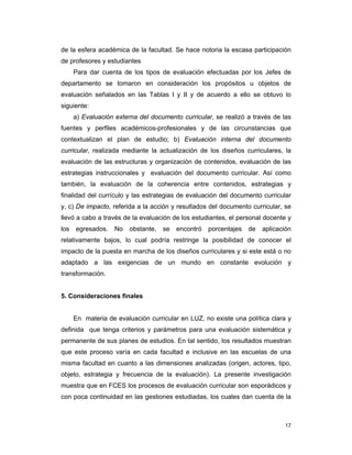 17
de la esfera académica de la facultad. Se hace notoria la escasa participación
de profesores y estudiantes
Para dar cuenta de los tipos de evaluación efectuadas por los Jefes de
departamento se tomaron en consideración los propósitos u objetos de
evaluación señalados en las Tablas I y II y de acuerdo a ello se obtuvo lo
siguiente:
a) Evaluación externa del documento curricular, se realizó a través de las
fuentes y perfiles académicos-profesionales y de las circunstancias que
contextualizan el plan de estudio; b) Evaluación interna del documento
curricular, realizada mediante la actualización de los diseños curriculares, la
evaluación de las estructuras y organización de contenidos, evaluación de las
estrategias instruccionales y evaluación del documento curricular. Así como
también, la evaluación de la coherencia entre contenidos, estrategias y
finalidad del currículo y las estrategias de evaluación del documento curricular
y, c) De impacto, referida a la acción y resultados del documento curricular, se
llevó a cabo a través de la evaluación de los estudiantes, el personal docente y
los egresados. No obstante, se encontró porcentajes de aplicación
relativamente bajos, lo cual podría restringe la posibilidad de conocer el
impacto de la puesta en marcha de los diseños curriculares y si este está o no
adaptado a las exigencias de un mundo en constante evolución y
transformación.
5. Consideraciones finales
En materia de evaluación curricular en LUZ, no existe una política clara y
definida que tenga criterios y parámetros para una evaluación sistemática y
permanente de sus planes de estudios. En tal sentido, los resultados muestran
que este proceso varía en cada facultad e inclusive en las escuelas de una
misma facultad en cuanto a las dimensiones analizadas (origen, actores, tipo,
objeto, estrategia y frecuencia de la evaluación). La presente investigación
muestra que en FCES los procesos de evaluación curricular son esporádicos y
con poca continuidad en las gestiones estudiadas, los cuales dan cuenta de la
 