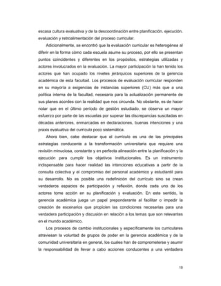 18
escasa cultura evaluativa y de la descoordinación entre planificación, ejecución,
evaluación y retroalimentación del proceso curricular.
Adicionalmente, se encontró que la evaluación curricular es heterogénea al
diferir en la forma cómo cada escuela asume su proceso, por ello se presentan
puntos coincidentes y diferentes en los propósitos, estrategias utilizadas y
actores involucrados en la evaluación. La mayor participación la han tenido los
actores que han ocupado los niveles jerárquicos superiores de la gerencia
académica de esta facultad. Los procesos de evaluación curricular responden
en su mayoría a exigencias de instancias superiores (CU) más que a una
política interna de la facultad, necesaria para la actualización permanente de
sus planes acordes con la realidad que nos circunda. No obstante, es de hacer
notar que en el último período de gestión estudiado, se observa un mayor
esfuerzo por parte de las escuelas por superar las discrepancias suscitadas en
décadas anteriores, enmarcadas en declaraciones, buenas intenciones y una
praxis evaluativa del currículo poco sistemática.
Ahora bien, cabe destacar que el currículo es una de las principales
estrategias conducente a la transformación universitaria que requiere una
revisión minuciosa, constante y en perfecta alineación entre la planificación y la
ejecución para cumplir los objetivos institucionales. Es un instrumento
indispensable para hacer realidad las intenciones educativas a partir de la
consulta colectiva y el compromiso del personal académico y estudiantil para
su desarrollo. No es posible una redefinición del currículo sino se crean
verdaderos espacios de participación y reflexión, donde cada uno de los
actores tome acción en su planificación y evaluación. En este sentido, la
gerencia académica juega un papel preponderante al facilitar o impedir la
creación de escenarios que propicien las condiciones necesarias para una
verdadera participación y discusión en relación a los temas que son relevantes
en el mundo académico.
Los procesos de cambio institucionales y específicamente los curriculares
atraviesan la voluntad de grupos de poder en la gerencia académica y de la
comunidad universitaria en general, los cuales han de comprometerse y asumir
la responsabilidad de llevar a cabo acciones conducentes a una verdadera
 