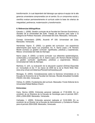 19
transformación, lo cual dependerá del liderazgo que ejerza el equipo de la alta
gerencia universitaria comprometida con el cambio. Es un compromiso social y
científico evaluar permanentemente el currículo sobre la base de criterios de
integralidad, pertinencia, modernización y transformación.
6. Referencias bibliográficas
Caicedo, L. (2008). Gestión curricular de la Facultad de Ciencias Económicas y
Sociales de la Universidad del Zulia. Trabajo de Ascenso para optar a la
categoría de Profesor Asociado. Universidad del Zulia. Maracaibo, Venezuela.
Consejo Universitario (2006). Acuerdo Nº 535. Universidad del Zulia.
Maracaibo. Venezuela.
Hernández Vignon. E. (2002). La gestión del curriculum: una experiencia
determinante para lograr sus propósitos. En; A. Ibarra López y M. Romero
Morett (Comps) La gestión curricular: significados, prácticas y experiencias.
México: Universidad del Valle de Atemajac
Ibarra López, A. (2002). La teoría curricular: sus referentes epistemológicos,
contextuales y conceptuales. En; A. Ibarra López y M. Romero Morett (Comps)
La gestión curricular: significados, prácticas y experiencias. México:
Universidad del Valle de Atemajac
Martínez, E. (s/f). La evaluación de la educación superior [Online] Disponible
en: Consultado el día 11 de marzo de 2009 de la de la World Wide Web:
www.emp-virtual.com/datampu/Planest/martinezedsup.pdf.
Monagas, D. (2003). Consideraciones sobre la Gerencia Universitaria en la
Escuela de Economía de la Facultad de Ciencias. Revista Actualidad Contable
FACES. Año 6(6). Venezuela.
Vílchez, N. (2005). Fundamentos del currículo. Maracaibo: Fondo Editorial de la
Universidad Rafael Belloso Chacín
Entrevistas:
Caira, Norma (2009). Entrevista personal realizada el 17.02.2009. En su
condición de ex Directora de la Escuela de Sociología para el período 2001-
2004 y 2004-2008. Maracaibo, Venezuela.
Cañizalez, I. (2009). Entrevista personal realizada el 12.02.2009. En su
condición de ex Director de la Escuela de Administración y Contaduría Pública
para el período 2004-2008. Maracaibo, Venezuela.
 