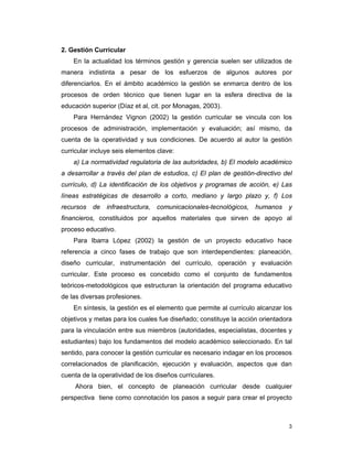 3
2. Gestión Curricular
En la actualidad los términos gestión y gerencia suelen ser utilizados de
manera indistinta a pesar de los esfuerzos de algunos autores por
diferenciarlos. En el ámbito académico la gestión se enmarca dentro de los
procesos de orden técnico que tienen lugar en la esfera directiva de la
educación superior (Díaz et al, cit. por Monagas, 2003).
Para Hernández Vignon (2002) la gestión curricular se vincula con los
procesos de administración, implementación y evaluación; así mismo, da
cuenta de la operatividad y sus condiciones. De acuerdo al autor la gestión
curricular incluye seis elementos clave:
a) La normatividad regulatoria de las autoridades, b) El modelo académico
a desarrollar a través del plan de estudios, c) El plan de gestión-directivo del
currículo, d) La identificación de los objetivos y programas de acción, e) Las
líneas estratégicas de desarrollo a corto, mediano y largo plazo y, f) Los
recursos de infraestructura, comunicacionales-tecnológicos, humanos y
financieros, constituidos por aquellos materiales que sirven de apoyo al
proceso educativo.
Para Ibarra López (2002) la gestión de un proyecto educativo hace
referencia a cinco fases de trabajo que son interdependientes: planeación,
diseño curricular, instrumentación del currículo, operación y evaluación
curricular. Este proceso es concebido como el conjunto de fundamentos
teóricos-metodológicos que estructuran la orientación del programa educativo
de las diversas profesiones.
En síntesis, la gestión es el elemento que permite al currículo alcanzar los
objetivos y metas para los cuales fue diseñado; constituye la acción orientadora
para la vinculación entre sus miembros (autoridades, especialistas, docentes y
estudiantes) bajo los fundamentos del modelo académico seleccionado. En tal
sentido, para conocer la gestión curricular es necesario indagar en los procesos
correlacionados de planificación, ejecución y evaluación, aspectos que dan
cuenta de la operatividad de los diseños curriculares.
Ahora bien, el concepto de planeación curricular desde cualquier
perspectiva tiene como connotación los pasos a seguir para crear el proyecto
 