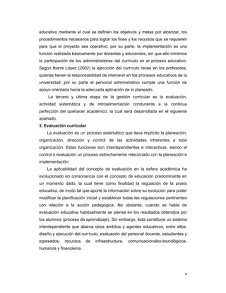 4
educativo mediante el cual se definen los objetivos y metas por alcanzar, los
procedimientos necesarios para lograr los fines y los recursos que se requieren
para que el proyecto sea operativo; por su parte, la implementación es una
función realizada básicamente por docentes y educandos, sin que ello minimice
la participación de los administradores del currículo en el proceso educativo.
Según Ibarra López (2002) la ejecución del currículo recae en los profesores,
quienes tienen la responsabilidad de intervenir en los procesos educativos de la
universidad; por su parte el personal administrativo cumple una función de
apoyo orientada hacia la adecuada aplicación de lo planeado.
La tercera y última etapa de la gestión curricular es la evaluación,
actividad sistemática y de retroalimentación conducente a la continua
perfección del quehacer académico, la cual será desarrollada en el siguiente
apartado.
3. Evaluación curricular
La evaluación es un proceso sistemático que lleva implícito la planeación,
organización, dirección y control de las actividades inherentes a toda
organización. Estas funciones son interdependientes e interactivas, siendo el
control o evaluación un proceso estrechamente relacionado con la planeación e
implementación.
La aplicabilidad del concepto de evaluación en la esfera académica ha
evolucionado en consonancia con el concepto de educación predominante en
un momento dado, la cual tiene como finalidad la regulación de la praxis
educativa, de modo tal que aporte la información sobre su evolución para poder
modificar la planificación inicial y establecer todas las regulaciones pertinentes
con relación a la acción pedagógica. No obstante, cuando se habla de
evaluación educativa habitualmente se piensa en los resultados obtenidos por
los alumnos (proceso de aprendizaje). Sin embargo, ésta constituye un sistema
interdependiente que abarca otros ámbitos y agentes educativos, entre ellos:
diseño y ejecución del currículo; evaluación del personal docente, estudiantes y
egresados; recursos de infraestructura, comunicacionales-tecnológicos,
humanos y financieros.
 