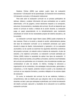 5
Sostiene Vílchez (2005) que existen cuatro tipos de evaluación
educacional: 1) Evaluación de los aprendizajes, 2) Evaluación de la enseñanza,
3) Evaluación curricular y 4) Evaluación institucional.
Para este autor la evaluación curricular es un proceso participativo de
delinear, obtener y analizar información útil para contrastarla con un patrón
determinado, a fin de juzgarlo y tomar decisiones respecto a la concepción,
estructura, funcionamiento y resultados del currículo. De allí se desprende que
siendo el currículo el núcleo o médula de la acción docente, su evaluación
juega un papel preponderante en la retroalimentación para mantenerlo
actualizado en función de las necesidades propias del sistema educativo y de
la sociedad.
La evaluación curricular según Ibarra López (2002) puede emplearse de
dos maneras: Previo a la acción y durante la acción; adicionalmente plantea
dos tipos de evaluación curricular: a) La evaluación procesual, que opera
durante la etapa de diseño, instrumentación y operación y b) La evaluación
acumulativa, se da cuando se examinan los siguientes elementos contentivos
del proyecto curricular y la relación entre el sistema de evaluación, el plan de
estudios y los objetivos curriculares. La evaluación curricular planteada por
Vílchez (2005) implica la necesidad de aplicar tres tipos de evaluación: 1)
Externa, abarca las fuentes y los perfiles curriculares, examina si las finalidades
del currículo son pertinentes con el momento y las circunstancias sociales que
contextualizan el plan de estudio. 2) Interna, investiga la estructura y
organización de los contenidos y las estrategias instruccionales, gerenciales y
evaluativas y, 3) De impacto, pretende revisar la acción y los resultados del
currículo en sus aspectos formativo y sumativo reflejado en los actores objeto
de evaluación.
En suma, la evaluación del currículo ha de ser sistémica, holística y
comprehensiva, éste se diseña para que adquiera vida en los educandos y
docentes; es decir, para que sobrepase lo planificado; por lo tanto la evaluación
del diseño curricular, ejecución y resultados de la educación es la auténtica
evaluación curricular.
 