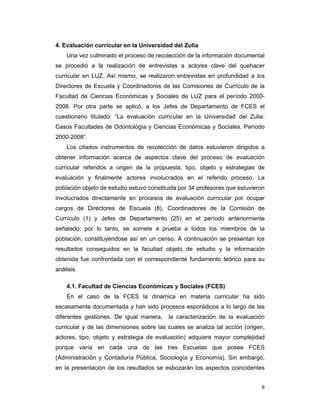 6
4. Evaluación curricular en la Universidad del Zulia
Una vez culminado el proceso de recolección de la información documental
se procedió a la realización de entrevistas a actores clave del quehacer
curricular en LUZ. Así mismo, se realizaron entrevistas en profundidad a los
Directores de Escuela y Coordinadores de las Comisiones de Currículo de la
Facultad de Ciencias Económicas y Sociales de LUZ para el período 2000-
2008. Por otra parte se aplicó, a los Jefes de Departamento de FCES el
cuestionario titulado: “La evaluación curricular en la Universidad del Zulia:
Casos Facultades de Odontología y Ciencias Económicas y Sociales. Período
2000-2008”.
Los citados instrumentos de recolección de datos estuvieron dirigidos a
obtener información acerca de aspectos clave del proceso de evaluación
curricular referidos a origen de la propuesta; tipo, objeto y estrategias de
evaluación y finalmente actores involucrados en el referido proceso. La
población objeto de estudio estuvo constituida por 34 profesores que estuvieron
involucrados directamente en procesos de evaluación curricular por ocupar
cargos de Directores de Escuela (8), Coordinadores de la Comisión de
Currículo (1) y Jefes de Departamento (25) en el período anteriormente
señalado; por lo tanto, se somete a prueba a todos los miembros de la
población, constituyéndose así en un censo. A continuación se presentan los
resultados conseguidos en la facultad objeto de estudio y la información
obtenida fue confrontada con el correspondiente fundamento teórico para su
análisis.
4.1. Facultad de Ciencias Económicas y Sociales (FCES)
En el caso de la FCES la dinámica en materia curricular ha sido
escasamente documentada y han sido procesos esporádicos a lo largo de las
diferentes gestiones. De igual manera, la caracterización de la evaluación
curricular y de las dimensiones sobre las cuales se analiza tal acción (origen,
actores, tipo, objeto y estrategia de evaluación) adquiere mayor complejidad
porque varía en cada una de las tres Escuelas que posee FCES
(Administración y Contaduría Pública, Sociología y Economía). Sin embargo,
en la presentación de los resultados se esbozarán los aspectos coincidentes
 