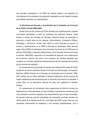 7
que permiten caracterizar a la FCES de manera global y los aspectos no
coincidentes en los procesos de evaluación realizados por las citadas Escuelas
que también requieren ser especificados.
a) Directores de Escuela y Coordinador de la Comisión de Currículo
de la FCES. Período 2000-2004:
Desde fines de los noventa la FCES atravesó por modificaciones y ajustes
curriculares generados a partir de iniciativas del entonces Decano Jorge
Chávez a través del Consejo de Facultad, instancia donde se promulgó la
reducción a cuatro años de las carreras: Administración, Contaduría Pública,
Sociología y Economía, siendo esta última la única Escuela en asumir el
cambio y recientemente en el 2008 la Escuela de Sociología. Esta decisión
según Silva (2009) Coordinadora de la Comisión Curricular de la FCES para el
período 2000-2008 y Urdaneta (2009) Director de la Escuela de Economía para
el período 1999-2002, respondía a la necesidad de adecuar a las instituciones
de educación superior del país a los procesos de cambios globales que
sucedían en el ámbito académico internacional de reducir el tiempo de duración
de las carreras de pregrado.
En consecuencia la propuesta de cambio para todas las Escuelas de FCES
se generó de forma imperativa desde el Consejo de esta facultad. Al respecto,
Martínez (2009) Director de la Escuela de Sociología para el período 1996-
2001 señaló que se había solicitado al Decano explicación de las razones de
índole académicas-administrativas para la reducción del pensum de estudios a
cuatro años, no se obtuvieron razones de peso que justificara la decisión
tomada.
En consonancia con tal decisión hubo sugerencias de dividir el número de
asignaturas en ocho semestres sin que existiesen mecanismos necesarios para
una evaluación curricular ajustada a los requerimientos que el caso ameritaba.
Se aprecia entonces que las actividades de evaluación curricular durante los
últimos años de la década de los 90` y principios del 2000, surgen más por una
necesidad instrumental de adaptarse a los cambios globalizadores, que a
 