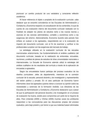 8
promover un cambio producto de una verdadera y consciente reflexión
académica.
Al hacer referencia al objeto o propósito de la evaluación curricular, cabe
destacar que se encontró coincidencia en las Escuelas de Administración y
Contaduría y Economía respecto a la actualización de los contenidos, lo que da
cuenta de una evaluación interna del documento curricular realizada con la
finalidad de adaptar los planes de estudios tanto a las nuevas teorías y
avances en las ciencias administrativa, contable y económica como a las
exigencias del entorno. Adicionalmente, Economía durante este periodo hizo
énfasis en evaluar a los egresados, respondiendo así a la evaluación de
impacto del documento curricular, con el fin de examinar y verificar si los
profesionales cumplían con las exigencias del mercado de trabajo.
La estrategia utilizada en la evaluación curricular de las escuelas
mencionadas anteriormente, fue fundamentalmente el análisis cualitativo del
documento curricular, basada en la realización de entrevistas, encuestas,
reuniones y análisis de planes de estudios de otras universidades nacionales e
internacionales. La Escuela de Economía además utilizó la estrategia del
análisis cualitativo de los resultados del currículo a través de la aplicación de
encuestas a egresados.
Según los encuestados fueron participe del proceso evaluativo de los
diseños curriculares: Jefes de departamento, miembros de la comisión
curricular de la escuela, personal docente y de investigación y representantes
del sector público y privado. En el caso particular de Economía fueron
informantes clave los egresados quienes dieron a conocer su opinión sobre las
necesidades y carencias de la formación recibida. Los directores de las
Escuelas de Administración y Contaduría y Economía destacaron que a pesar
de que la participación del personal docente y de investigación en el proceso
de evaluación fue buena, existió poco compromiso por parte de la mayoría de
ellos. Para Urdaneta (2009) y Vílchez (2009) muchas veces los profesores
respondían a las convocatorias para las discusiones propias del proceso
evaluativo, pero bajo presión y por temor a que sus materias fuesen eliminadas
 