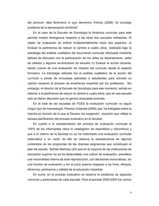 9
del pensum; éste fenómeno lo que denomina Vílchez (2008) “el complejo
problema de la demarcación territorial”.
En el caso de la Escuela de Sociología la dinámica curricular para este
período mostró divergencia respecto a las otras dos escuelas señaladas. El
objeto de evaluación se enfocó fundamentalmente hacia dos aspectos: a)
Evaluar la pertinencia de reducir la carrera a cuatro años, realizada bajo la
estrategia del análisis cualitativo del documento curricular efectuada mediante
talleres de discusión con la participación de los Jefes de departamento, Jefes
de cátedra y algunos ex-directores de escuela; b) Evaluar la acción docente,
dando cuenta de una evaluación de impacto del currículo desde el aspecto
formativo. La estrategia utilizada fue el análisis cualitativo de la acción del
currículo a través de encuestas aplicadas a estudiantes para conocer su
opinión respecto al proceso de enseñanza impartido por los profesores. Sin
embargo, el director de la Escuela de Sociología para ese momento, señala en
relación a la pertinencia de reducir la carrera a cuatro años, que en esa escuela
solo se dieron discusión que no generó propuesta concreta.
En el total de las escuelas de FCES la evaluación curricular no siguió
ningún tipo de metodología. Precisa Urdaneta (2009) que “se trabajaba sobre la
marcha en función de lo que el Decano iba exigiendo”, situación que refleja la
escasa planificación del proceso evaluativo en la facultad.
En cuanto a la caracterización del proceso de evaluación curricular el
100% de los informantes clave lo catalogaron de esporádico y discontinuo y
que a lo interno de la facultad no se ha motorizado una evaluación curricular
sistemática y en razón de ello se observa la obsolescencia de algunos
contenidos de los programas de las diversas asignaturas que constituyen el
plan de estudio. Señala Martínez (s/f) que en la mayoría de las instituciones de
educación superior no se ha desarrollado una cultura de evaluación, prevalece
una racionalidad interna de auto-reproducción, con decisiones burocráticas, sin
una función de evaluación y sin el juicio externo respecto a los fines, eficacia,
eficiencia, pertinencia y calidad de la educación impartida.
En suma, en el proceso evaluativo se observa la existencia de aspectos
comunes y particulares de cada escuela. Para el período 2000-2004 fue común
 