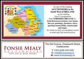 The Old Cinema, Chatsworth Street,
Castlecomer.
T +353 (0)56 4441229
E: info@fonsiemealy.ie
W: www.fonsiemealy.ie
As one of the leading
AUCTIONEERS in the
South West of IRELAND,
.. we are seeking
‘local’ Consignments
from NORTHERN IRELAND of..
Irish historical artefacts, rare books,
fine art, paintings, furniture, silver,
sporting memorabilia, manuscripts
and maps,
for which we have an exemplary record
in achieving Top Auction prices.
 