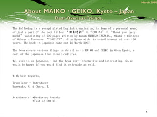 The following is a recapitulated English translation, in form of a personal memo, of just a part of the book titled  “ おおきに” ＝“ OOKINI” = “Thank you (very much)” consisting of 229 pages written by Madam MIMIKO TAKAYASU, Okami = Mistress of Ochaya = Teahouse “YOSHIUTA”, Gion Kyoto with its establishment of over 100 years. The book in Japanese came out in March 2007.   The book covers various things in detail as to MAIKO and GEIKO in Gion Kyoto, a part of the Japanese traditional cultures.   We, even to us Japanese, find the book very informative and interesting. So,we would be happy if you would find it enjoyable as well.      With best regards,   Translator - Introducer Kuretake, N. & Ohara, T.   Attachments: *Prefatory Remarks *Text of OOKINI March 2008 