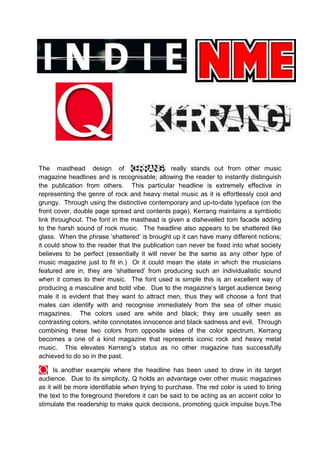 The masthead design of
really stands out from other music
magazine headlines and is recognisable; allowing the reader to instantly distinguish
the publication from others. This particular headline is extremely effective in
representing the genre of rock and heavy metal music as it is effortlessly cool and
grungy. Through using the distinctive contemporary and up-to-date typeface (on the
front cover, double page spread and contents page), Kerrang maintains a symbiotic
link throughout. The font in the masthead is given a dishevelled torn facade adding
to the harsh sound of rock music. The headline also appears to be shattered like
glass. When the phrase ‘shattered’ is brought up it can have many different notions;
it could show to the reader that the publication can never be fixed into what society
believes to be perfect (essentially it will never be the same as any other type of
music magazine just to fit in.) Or it could mean the state in which the musicians
featured are in; they are ‘shattered’ from producing such an individualistic sound
when it comes to their music. The font used is simple this is an excellent way of
producing a masculine and bold vibe. Due to the magazine’s target audience being
male it is evident that they want to attract men, thus they will choose a font that
males can identify with and recognise immediately from the sea of other music
magazines. The colors used are white and black; they are usually seen as
contrasting colors, white connotates innocence and black sadness and evil. Through
combining these two colors from opposite sides of the color spectrum, Kerrang
becomes a one of a kind magazine that represents iconic rock and heavy metal
music. This elevates Kerrang’s status as no other magazine has successfully
achieved to do so in the past.
Is another example where the headline has been used to draw in its target
audience. Due to its simplicity, Q holds an advantage over other music magazines
as it will be more identifiable when trying to purchase. The red color is used to bring
the text to the foreground therefore it can be said to be acting as an accent color to
stimulate the readership to make quick decisions, promoting quick impulse buys.The

 