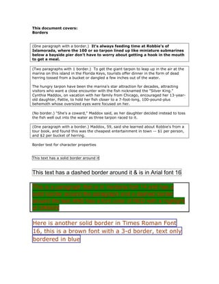 This document covers:<br />Borders<br />(One paragraph with a border.)  It's always feeding time at Robbie's of Islamorada, where the 100 or so tarpon lined up like miniature submarines below a bayside pier don't have to worry about getting a hook in the mouth to get a meal.<br />(Two paragraphs with 1 border.)  To get the giant tarpon to leap up in the air at the marina on this island in the Florida Keys, tourists offer dinner in the form of dead herring tossed from a bucket or dangled a few inches out of the water.<br />The hungry tarpon have been the marina's star attraction for decades, attracting visitors who want a close encounter with the fish nicknamed the quot;
Silver King.quot;
<br />Cynthia Maddox, on vacation with her family from Chicago, encouraged her 13-year-old daughter, Pattie, to hold her fish closer to a 7-foot-long, 100-pound-plus behemoth whose oversized eyes were focused on her.<br />(No border.) quot;
She's a coward,quot;
 Maddox said, as her daughter decided instead to toss the fish well out into the water as three tarpon raced to it.<br />(One paragraph with a border.) Maddox, 59, said she learned about Robbie's from a tour book, and found this was the cheapest entertainment in town -- $1 per person, and $2 per bucket of herring.<br />Border test for character properties<br />This text has a solid border around it<br />This text has a dashed border around it & is in Arial font 16<br />This is a paragraph that is in Verdana font 14 and has a solid border around the paragraph and a dashed border around the text AND has a font color of RED with a highlight of GREEN <br />Here is another solid border in Times Roman Font 16, this is a brown font with a 3-d border, text only bordered in blue<br />
