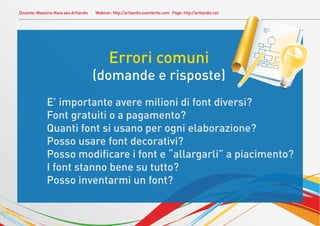 Docente: Massimo Nava aka Artlandis Webinar: http://artlandis.eventbrite.com Page: http://artlandis.net
Errori comuni
(domande e risposte)
E’ importante avere milioni di font diversi?
Font gratuiti o a pagamento?
Quanti font si usano per ogni elaborazione?
Posso usare font decorativi?
Posso modiﬁcare i font e “allargarli” a piacimento?
I font stanno bene su tutto?
Posso inventarmi un font?
 