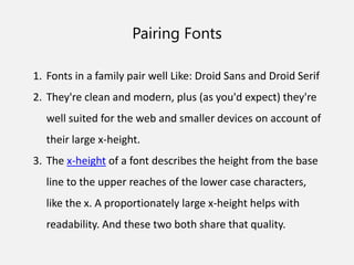 Pairing Fonts
1. Fonts in a family pair well Like: Droid Sans and Droid Serif
2. They're clean and modern, plus (as you'd expect) they're
well suited for the web and smaller devices on account of
their large x-height.
3. The x-height of a font describes the height from the base
line to the upper reaches of the lower case characters,
like the x. A proportionately large x-height helps with
readability. And these two both share that quality.
 