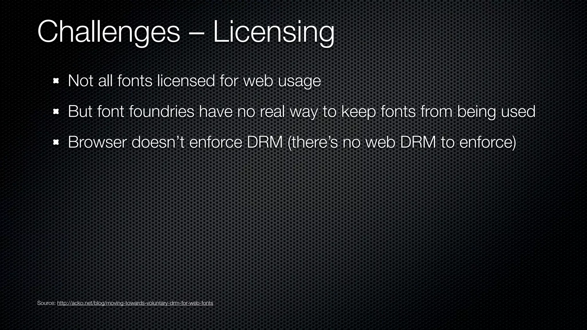 Challenges – Licensing
            Not all fonts licensed for web usage
            But font foundries have no real way to keep fonts from being used
            Browser doesn’t enforce DRM (there’s no web DRM to enforce)




Source: http://acko.net/blog/moving-towards-voluntary-drm-for-web-fonts
 