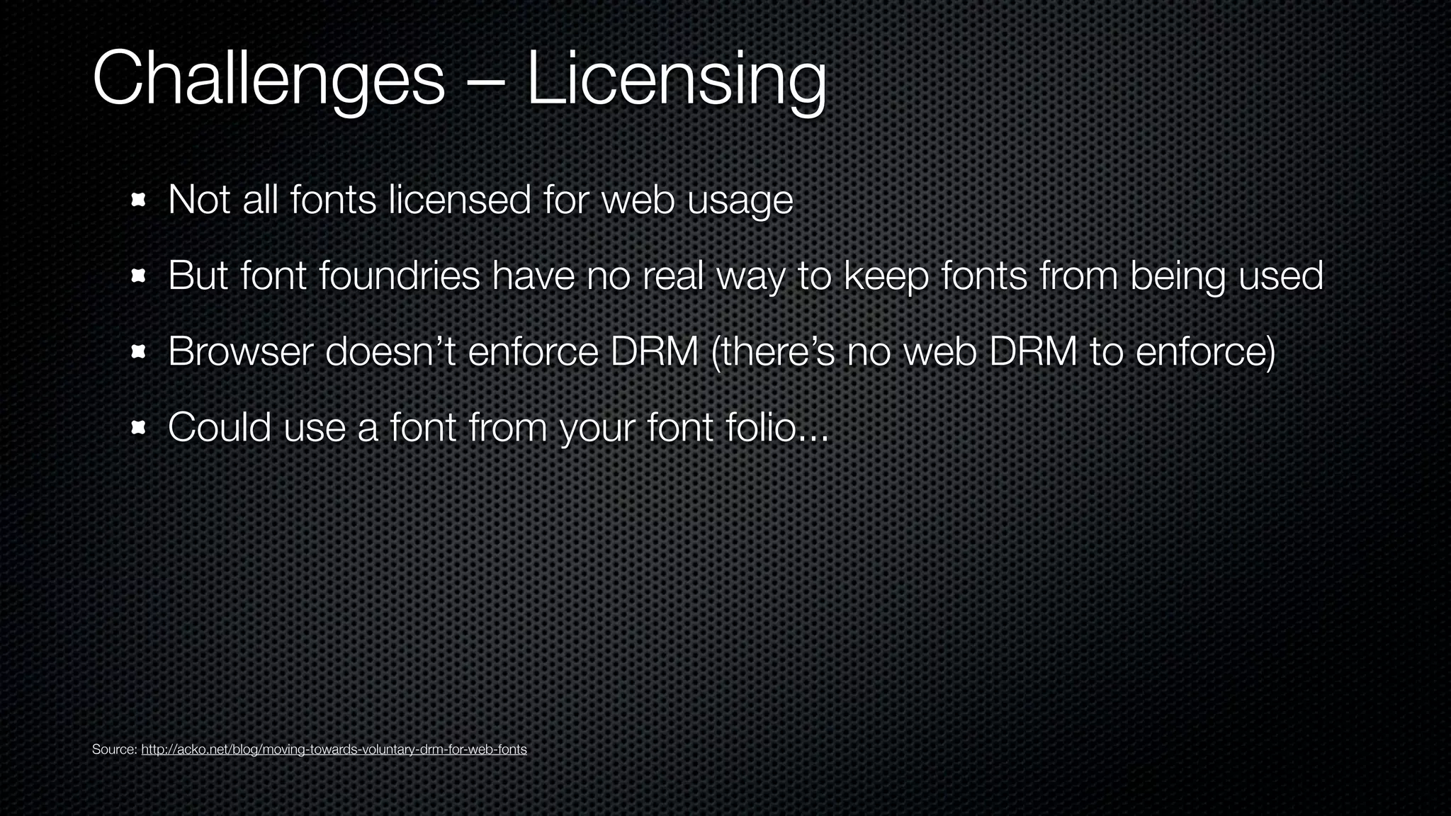 Challenges – Licensing
            Not all fonts licensed for web usage
            But font foundries have no real way to keep fonts from being used
            Browser doesn’t enforce DRM (there’s no web DRM to enforce)
            Could use a font from your font folio...




Source: http://acko.net/blog/moving-towards-voluntary-drm-for-web-fonts
 