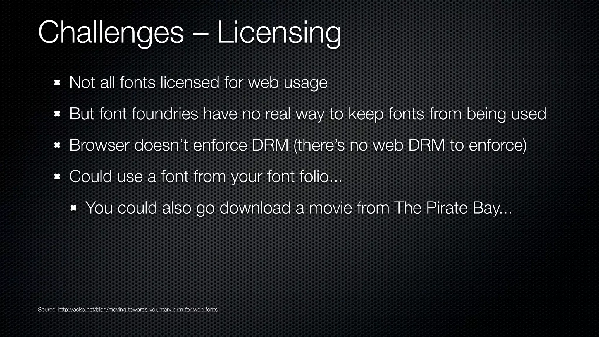 Challenges – Licensing
            Not all fonts licensed for web usage
            But font foundries have no real way to keep fonts from being used
            Browser doesn’t enforce DRM (there’s no web DRM to enforce)
            Could use a font from your font folio...
                  You could also go download a movie from The Pirate Bay...




Source: http://acko.net/blog/moving-towards-voluntary-drm-for-web-fonts
 