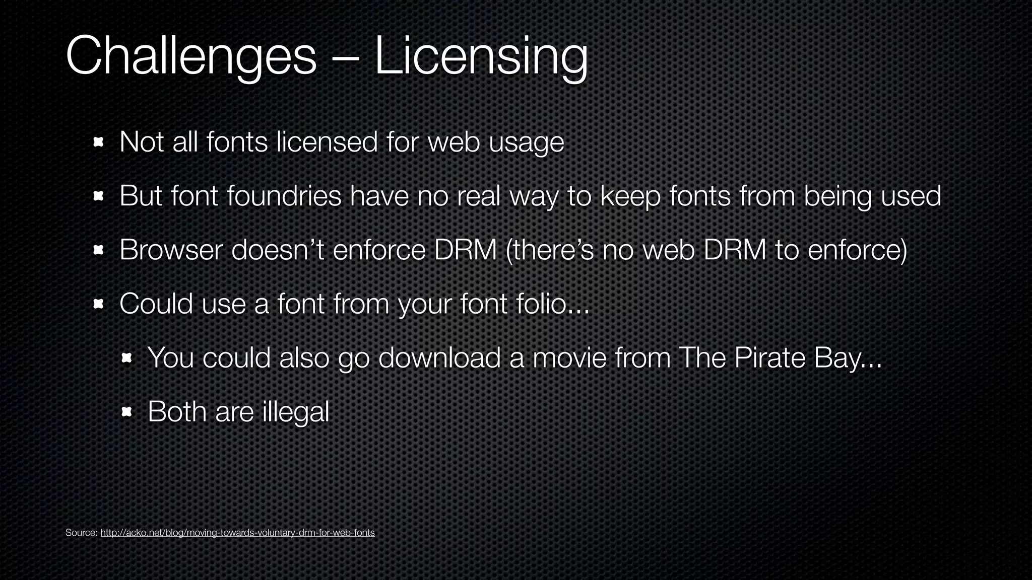 Challenges – Licensing
            Not all fonts licensed for web usage
            But font foundries have no real way to keep fonts from being used
            Browser doesn’t enforce DRM (there’s no web DRM to enforce)
            Could use a font from your font folio...
                  You could also go download a movie from The Pirate Bay...
                  Both are illegal


Source: http://acko.net/blog/moving-towards-voluntary-drm-for-web-fonts
 