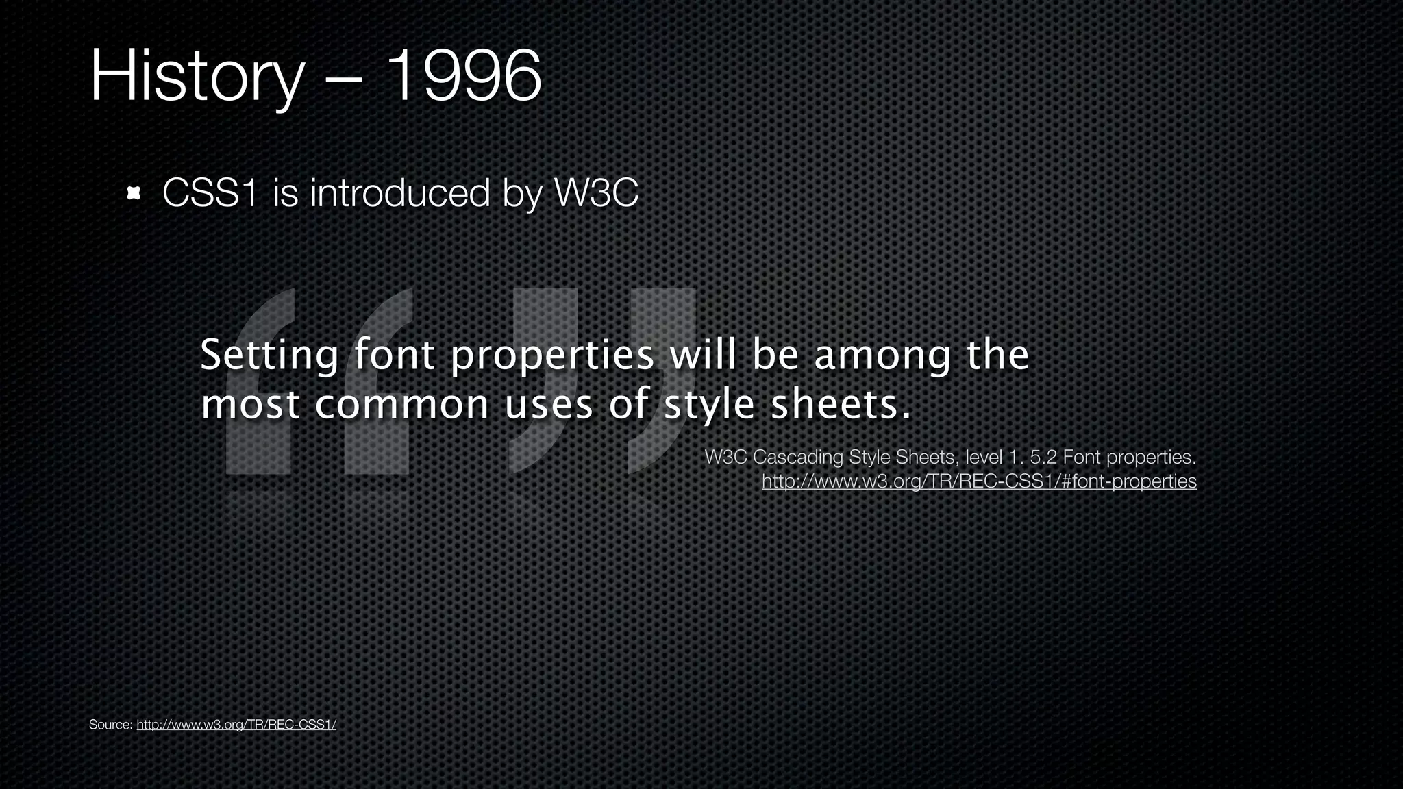 History – 1996
           CSS1 is introduced by W3C



                Setting font properties will be among the
                most common uses of style sheets.
                                         W3C Cascading Style Sheets, level 1. 5.2 Font properties.
                                              http://www.w3.org/TR/REC-CSS1/#font-properties




Source: http://www.w3.org/TR/REC-CSS1/
 