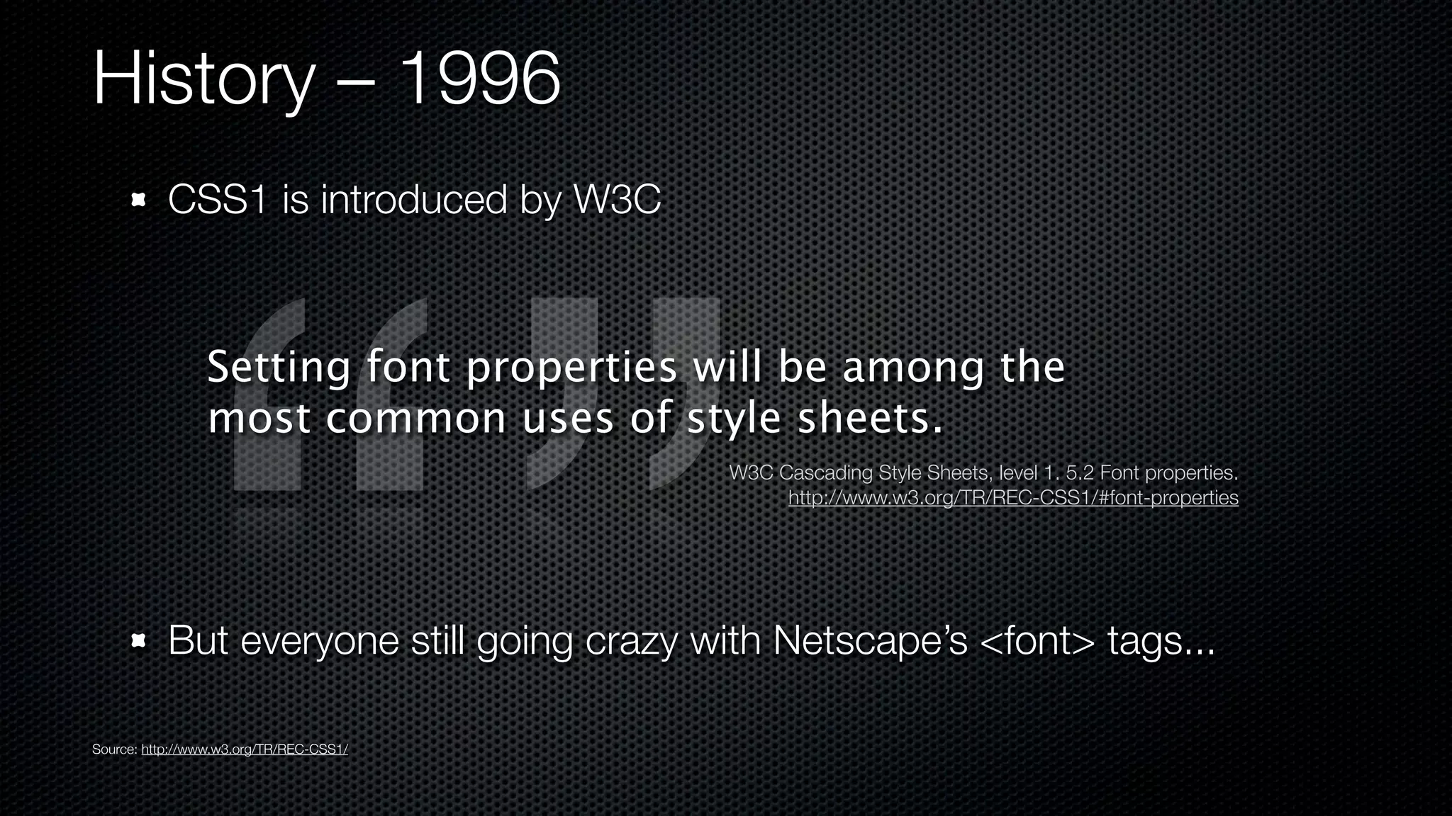 History – 1996
           CSS1 is introduced by W3C



                Setting font properties will be among the
                most common uses of style sheets.
                                           W3C Cascading Style Sheets, level 1. 5.2 Font properties.
                                                http://www.w3.org/TR/REC-CSS1/#font-properties




           But everyone still going crazy with Netscape’s <font> tags...

Source: http://www.w3.org/TR/REC-CSS1/
 