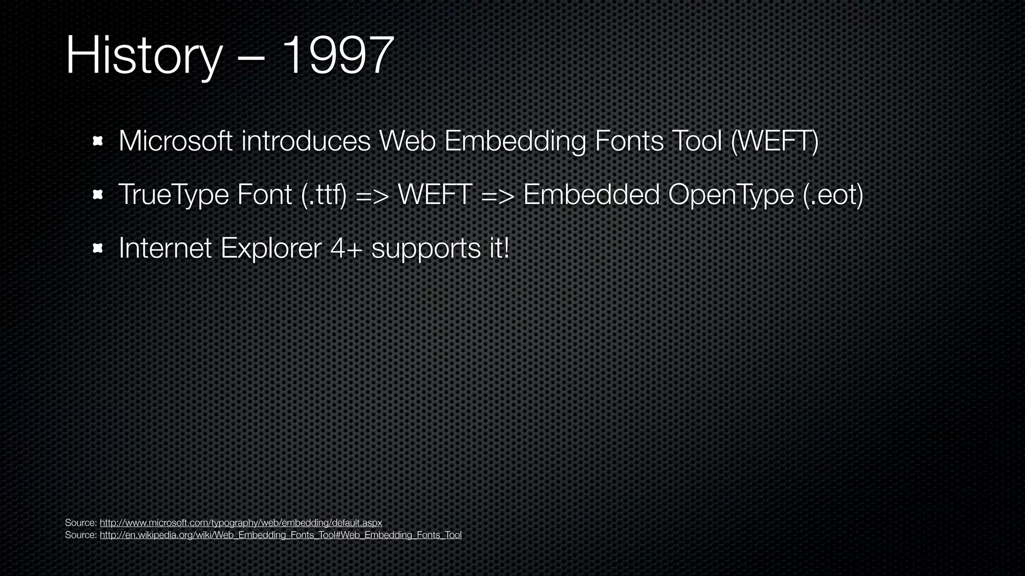 History – 1997
           Microsoft introduces Web Embedding Fonts Tool (WEFT)
           TrueType Font (.ttf) => WEFT => Embedded OpenType (.eot)
           Internet Explorer 4+ supports it!




Source: http://www.microsoft.com/typography/web/embedding/default.aspx
Source: http://en.wikipedia.org/wiki/Web_Embedding_Fonts_Tool#Web_Embedding_Fonts_Tool
 