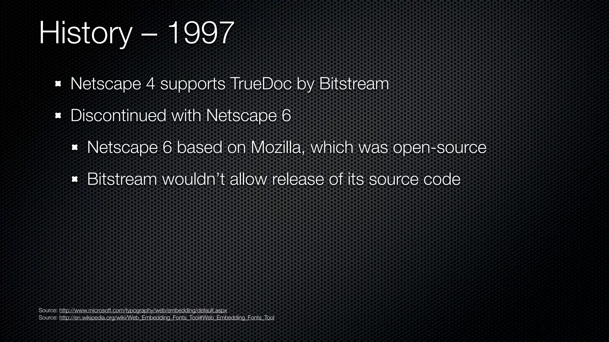 History – 1997
           Netscape 4 supports TrueDoc by Bitstream
           Discontinued with Netscape 6
                 Netscape 6 based on Mozilla, which was open-source
                 Bitstream wouldn’t allow release of its source code




Source: http://www.microsoft.com/typography/web/embedding/default.aspx
Source: http://en.wikipedia.org/wiki/Web_Embedding_Fonts_Tool#Web_Embedding_Fonts_Tool
 
