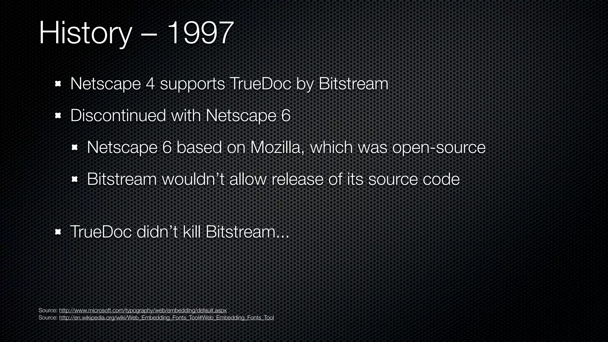 History – 1997
           Netscape 4 supports TrueDoc by Bitstream
           Discontinued with Netscape 6
                 Netscape 6 based on Mozilla, which was open-source
                 Bitstream wouldn’t allow release of its source code


           TrueDoc didn’t kill Bitstream...



Source: http://www.microsoft.com/typography/web/embedding/default.aspx
Source: http://en.wikipedia.org/wiki/Web_Embedding_Fonts_Tool#Web_Embedding_Fonts_Tool
 