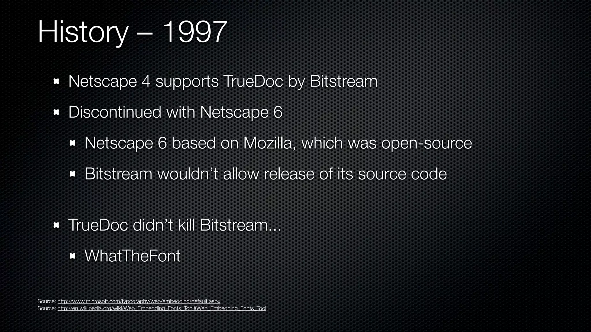 History – 1997
           Netscape 4 supports TrueDoc by Bitstream
           Discontinued with Netscape 6
                 Netscape 6 based on Mozilla, which was open-source
                 Bitstream wouldn’t allow release of its source code


           TrueDoc didn’t kill Bitstream...
                 WhatTheFont

Source: http://www.microsoft.com/typography/web/embedding/default.aspx
Source: http://en.wikipedia.org/wiki/Web_Embedding_Fonts_Tool#Web_Embedding_Fonts_Tool
 