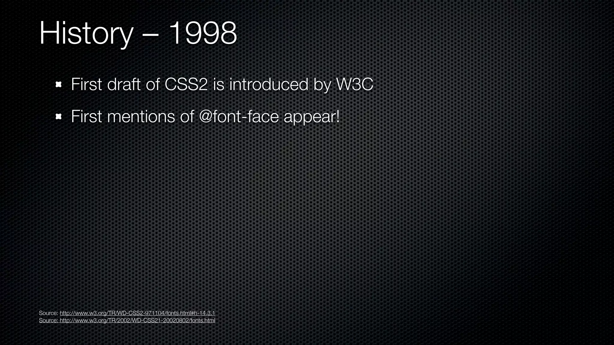 History – 1998
           First draft of CSS2 is introduced by W3C
           First mentions of @font-face appear!




Source: http://www.w3.org/TR/WD-CSS2-971104/fonts.html#h-14.3.1
Source: http://www.w3.org/TR/2002/WD-CSS21-20020802/fonts.html
 
